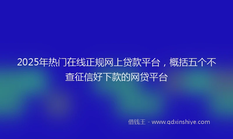 2025年热门在线正规网上贷款平台，概括五个不查征信好下款的网贷平台