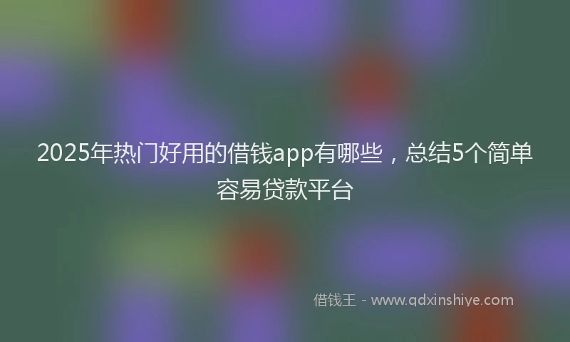2025年热门好用的借钱app有哪些，总结5个简单容易贷款平台