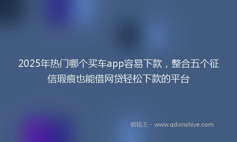 2025年热门哪个买车app容易下款，整合五个征信瑕疵也能借网贷轻松下款的平台