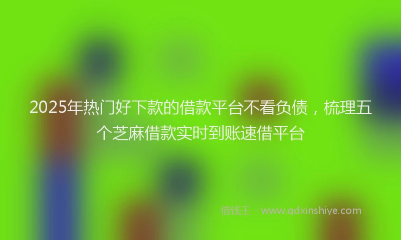 2025年热门好下款的借款平台不看负债，梳理五个芝麻借款实时到账速借平台