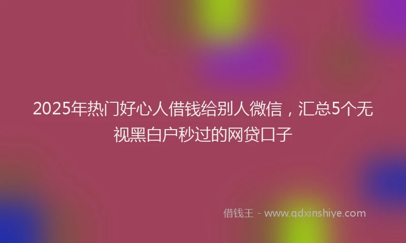 2025年热门好心人借钱给别人微信，汇总5个无视黑白户秒过的网贷口子