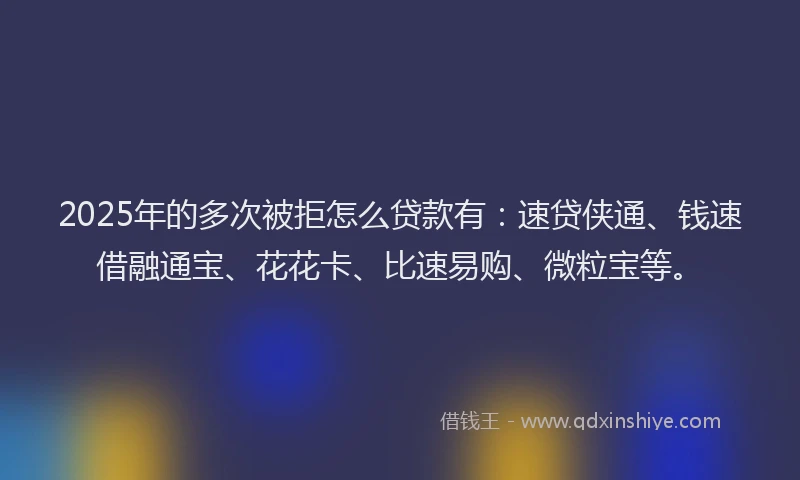 2025年的多次被拒怎么贷款有：速贷侠通、钱速借融通宝、花花卡、比速易购、微粒宝等。