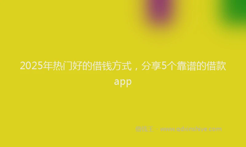2025年热门好的借钱方式，分享5个靠谱的借款app