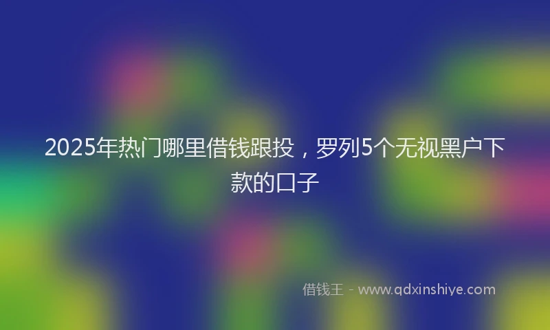 2025年热门哪里借钱跟投，罗列5个无视黑户下款的口子