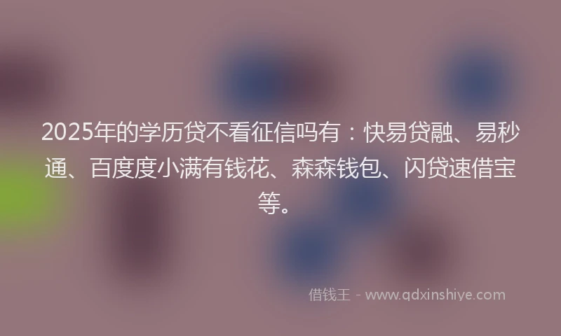 2025年的学历贷不看征信吗有：快易贷融、易秒通、百度度小满有钱花、森森钱包、闪贷速借宝等。