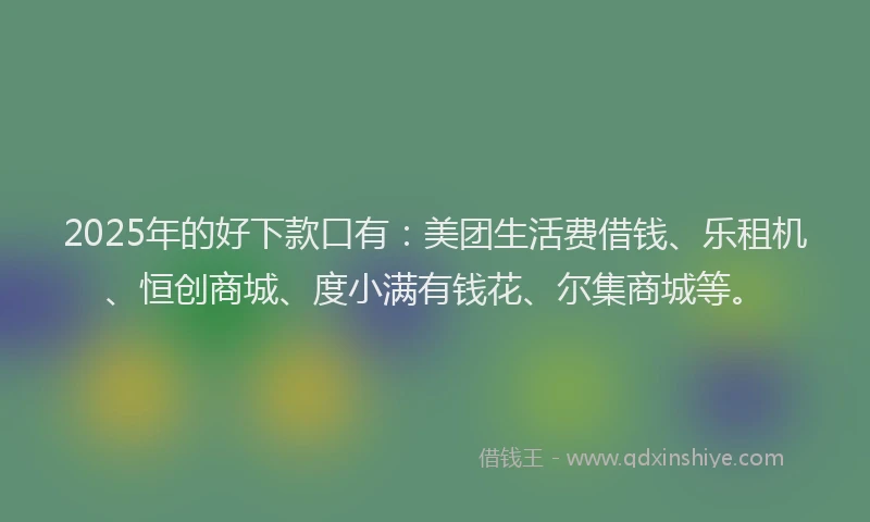 2025年的好下款口有：美团生活费借钱、乐租机、恒创商城、度小满有钱花、尔集商城等。