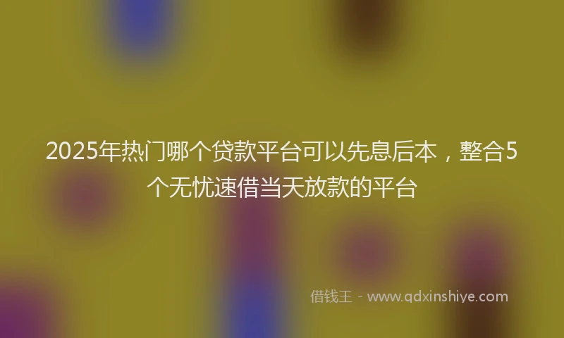 2025年热门哪个贷款平台可以先息后本，整合5个无忧速借当天放款的平台
