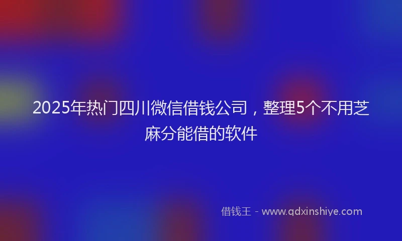 2025年热门四川微信借钱公司，整理5个不用芝麻分能借的软件