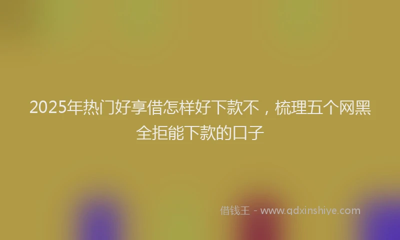 2025年热门好享借怎样好下款不，梳理五个网黑全拒能下款的口子