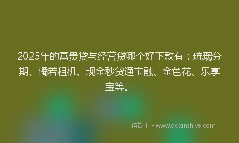 2025年的富贵贷与经营贷哪个好下款有：琉璃分期、橘若租机、现金秒贷通宝融、金色花、乐享宝等。