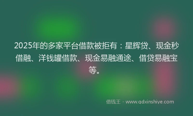 2025年的多家平台借款被拒有：星辉贷、现金秒借融、洋钱罐借款、现金易融通途、借贷易融宝等。