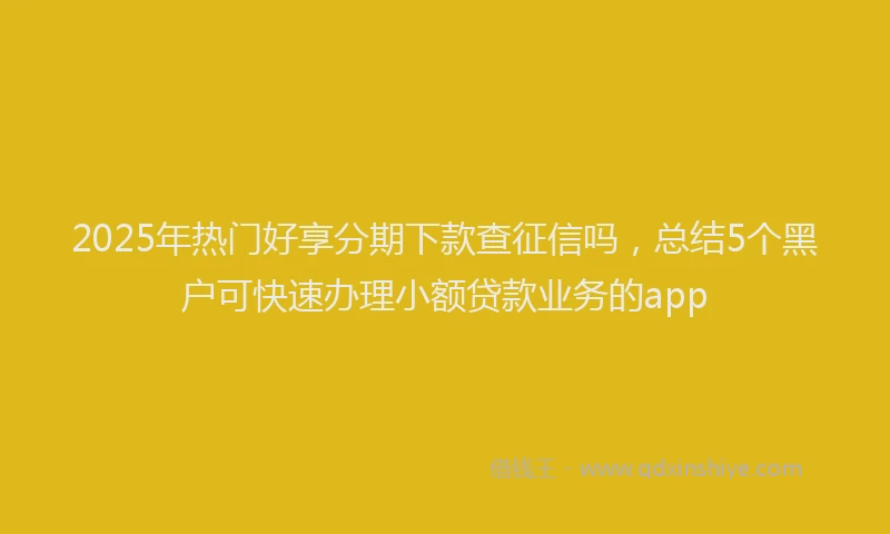2025年热门好享分期下款查征信吗，总结5个黑户可快速办理小额贷款业务的app