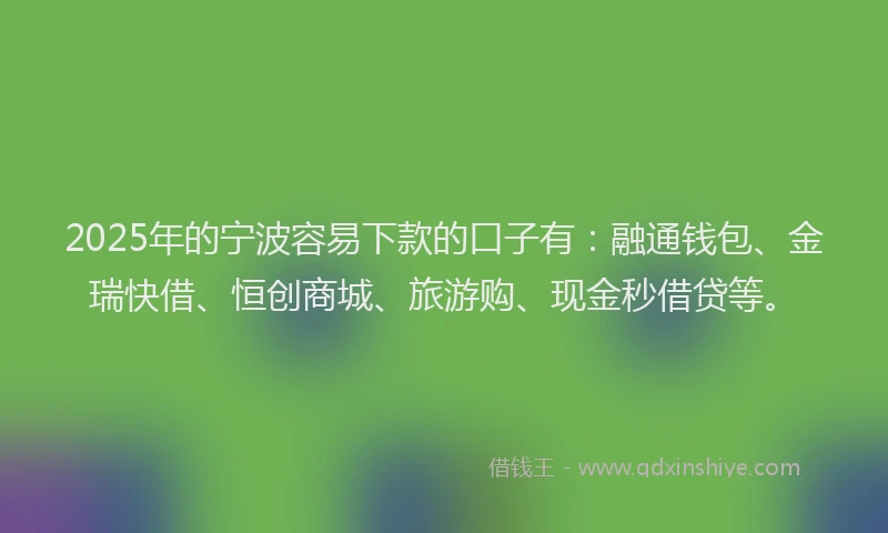 2025年的宁波容易下款的口子有：融通钱包、金瑞快借、恒创商城、旅游购、现金秒借贷等。