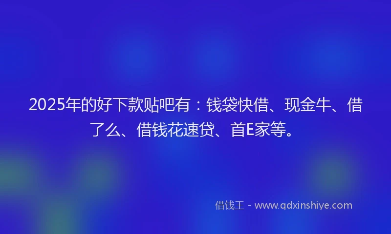 2025年的好下款贴吧有：钱袋快借、现金牛、借了么、借钱花速贷、首E家等。