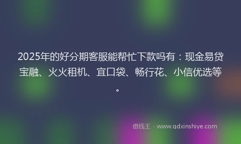 2025年的好分期客服能帮忙下款吗有：现金易贷宝融、火火租机、宜口袋、畅行花、小信优选等。