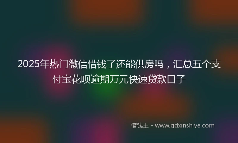 2025年热门微信借钱了还能供房吗,汇总五个支付宝花呗逾期万元快速贷款口子