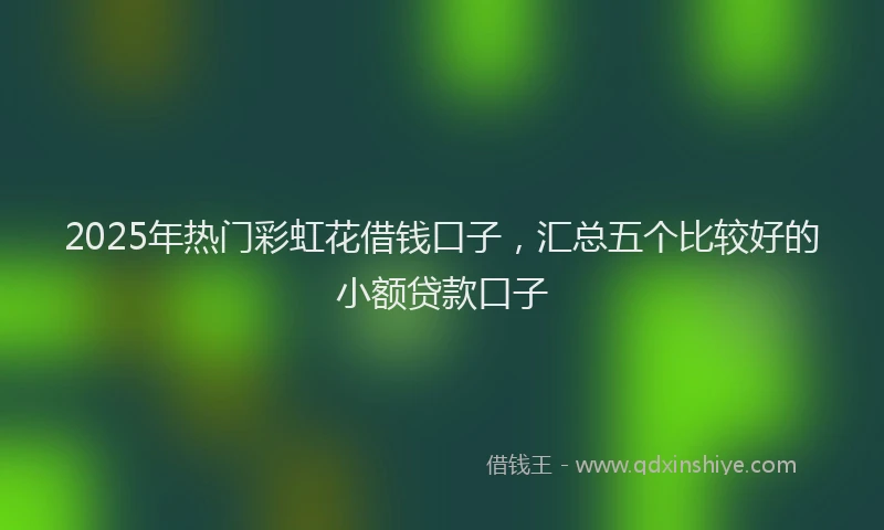 2025年热门彩虹花借钱口子，汇总五个比较好的小额贷款口子