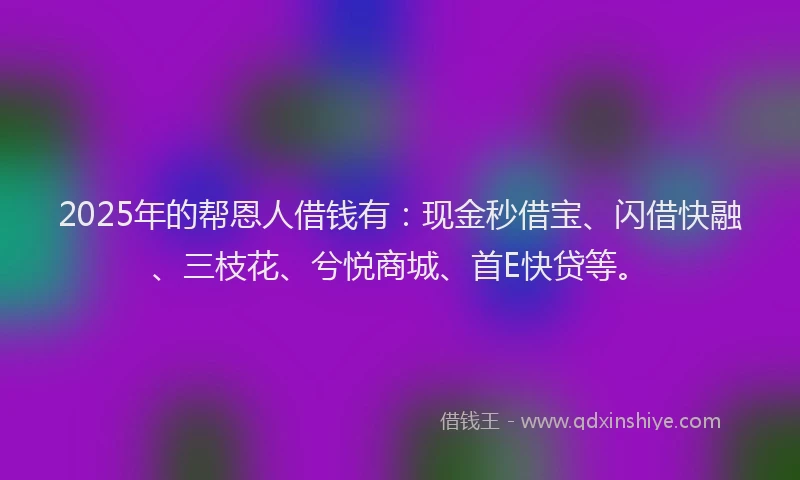 2025年的帮恩人借钱有：现金秒借宝、闪借快融、三枝花、兮悦商城、首E快贷等。