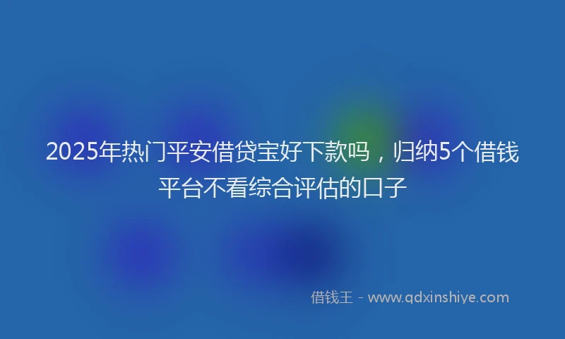 2025年热门平安借贷宝好下款吗，归纳5个借钱平台不看综合评估的口子