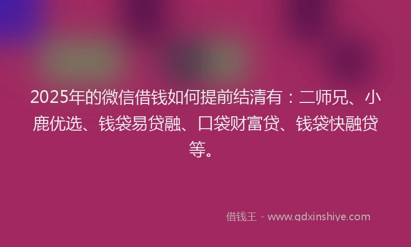 2025年的微信借钱如何提前结清有：二师兄、小鹿优选、钱袋易贷融、口袋财富贷、钱袋快融贷等。