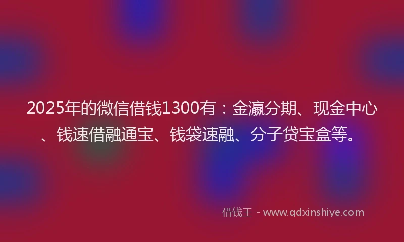 2025年的微信借钱1300有：金瀛分期、现金中心、钱速借融通宝、钱袋速融、分子贷宝盒等。