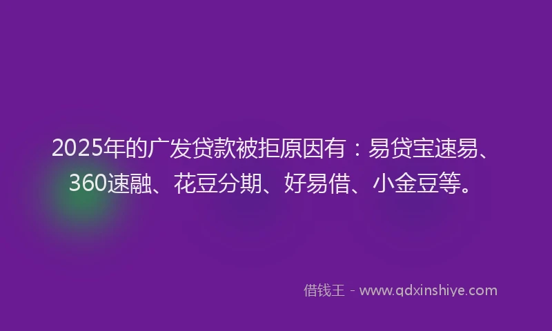 2025年的广发贷款被拒原因有：易贷宝速易、360速融、花豆分期、好易借、小金豆等。