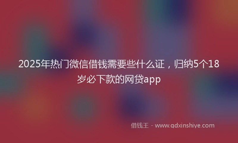 2025年热门微信借钱需要些什么证，归纳5个18岁必下款的网贷app