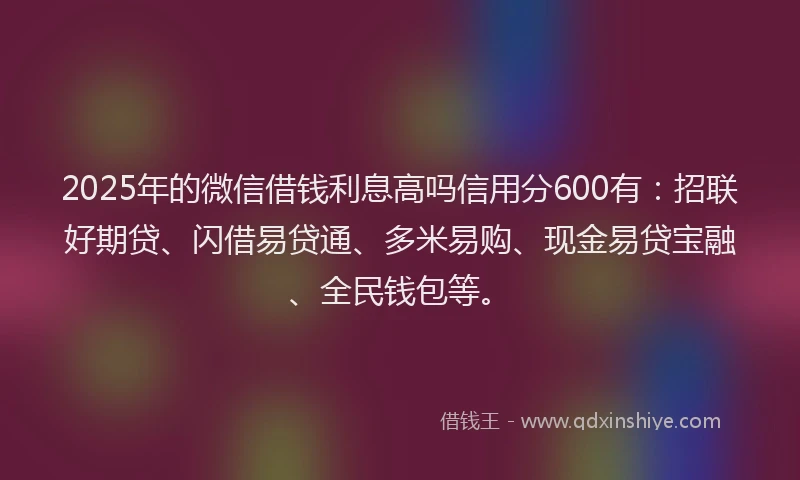2025年的微信借钱利息高吗信用分600有：招联好期贷、闪借易贷通、多米易购、现金易贷宝融、全民钱包等。