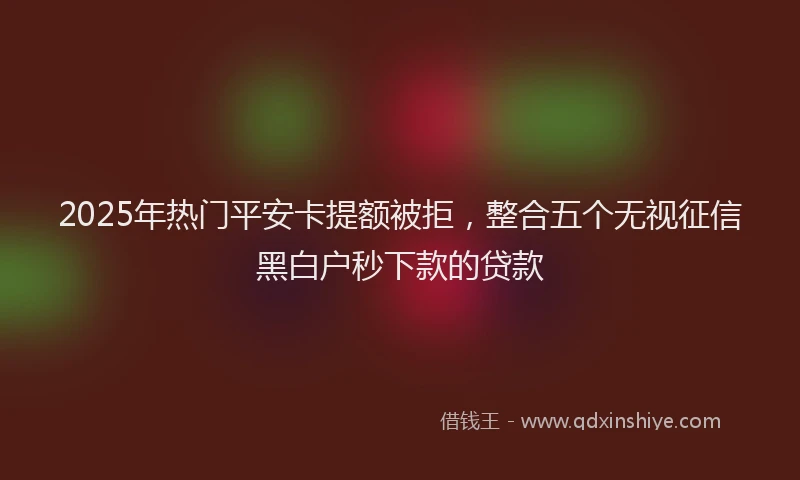 2025年热门平安卡提额被拒，整合五个无视征信黑白户秒下款的贷款
