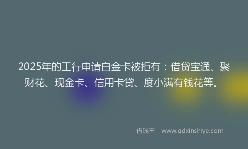 2025年的工行申请白金卡被拒有：借贷宝通、聚财花、现金卡、信用卡贷、度小满有钱花等。