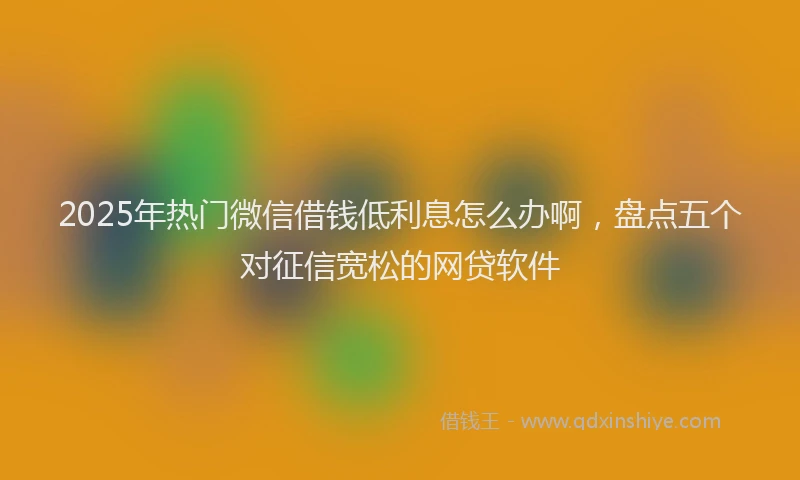 2025年热门微信借钱低利息怎么办啊，盘点五个对征信宽松的网贷软件