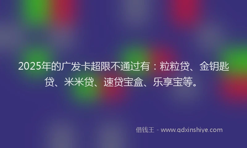 2025年的广发卡超限不通过有：粒粒贷、金钥匙贷、米米贷、速贷宝盒、乐享宝等。