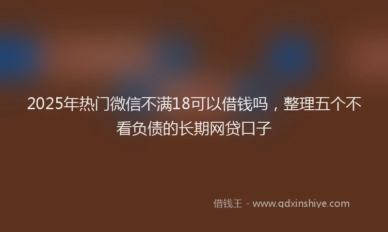 2025年热门微信不满18可以借钱吗，整理五个不看负债的长期网贷口子