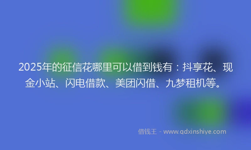 2025年的征信花哪里可以借到钱有：抖享花、现金小站、闪电借款、美团闪借、九梦租机等。