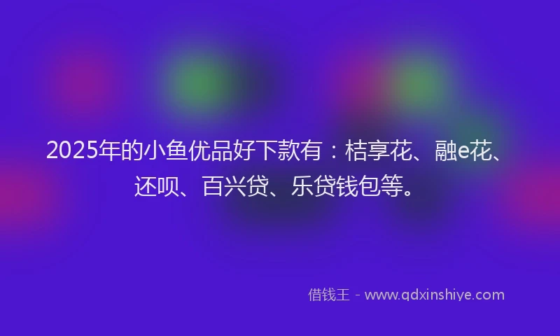 2025年的小鱼优品好下款有:桔享花、融e花、还呗、百兴贷、乐贷钱包等。