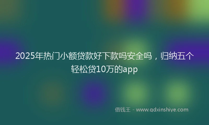 2025年热门小额贷款好下款吗安全吗，归纳五个轻松贷10万的app