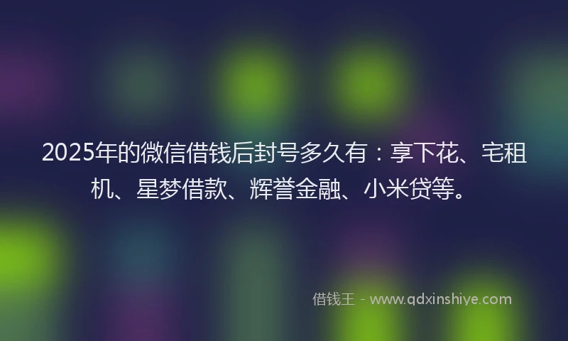 2025年的微信借钱后封号多久有：享下花、宅租机、星梦借款、辉誉金融、小米贷等。