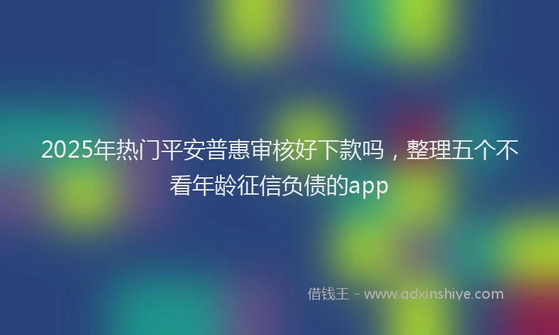 2025年热门平安普惠审核好下款吗，整理五个不看年龄征信负债的app