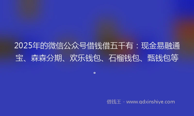 2025年的微信公众号借钱借五千有：现金易融通宝、森森分期、欢乐钱包、石榴钱包、甄钱包等。