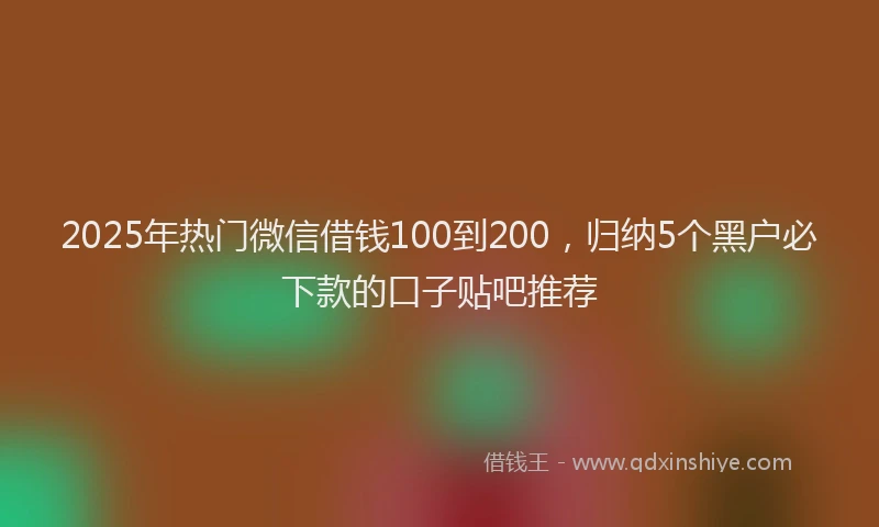 2025年热门微信借钱100到200，归纳5个黑户必下款的口子贴吧推荐