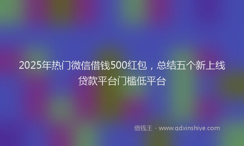 2025年热门微信借钱500红包，总结五个新上线贷款平台门槛低平台