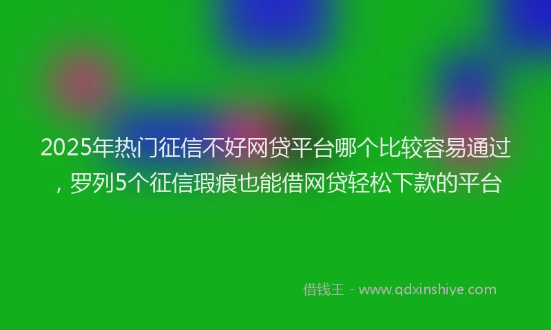 2025年热门征信不好网贷平台哪个比较容易通过，罗列5个征信瑕疵也能借网贷轻松下款的平台