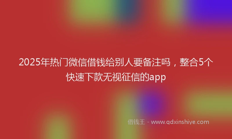2025年热门微信借钱给别人要备注吗，整合5个快速下款无视征信的app