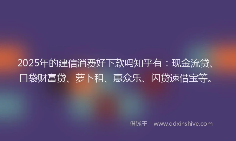 2025年的建信消费好下款吗知乎有：现金流贷、口袋财富贷、萝卜租、惠众乐、闪贷速借宝等。