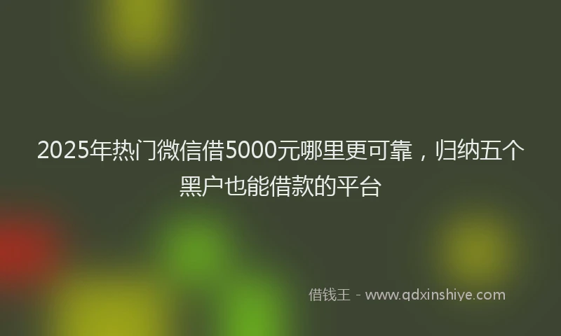 2025年热门微信借5000元哪里更可靠，归纳五个黑户也能借款的平台