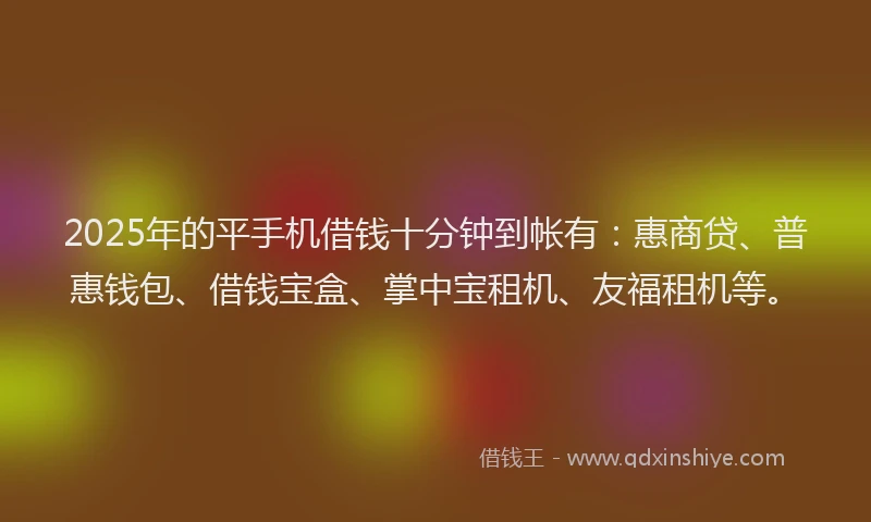 2025年的平手机借钱十分钟到帐有：惠商贷、普惠钱包、借钱宝盒、掌中宝租机、友福租机等。