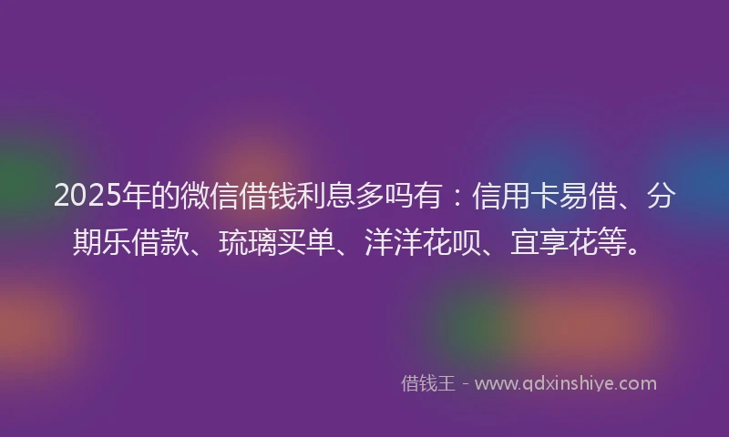2025年的微信借钱利息多吗有：信用卡易借、分期乐借款、琉璃买单、洋洋花呗、宜享花等。