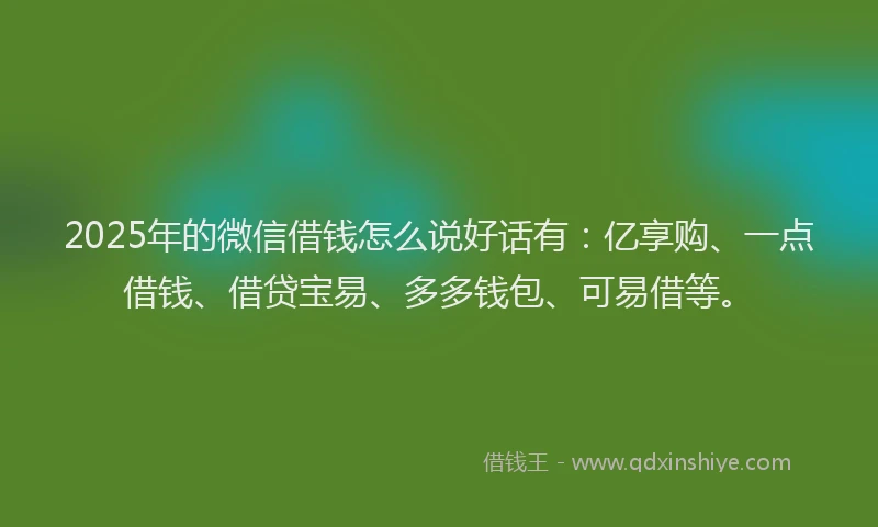 2025年的微信借钱怎么说好话有：亿享购、一点借钱、借贷宝易、多多钱包、可易借等。