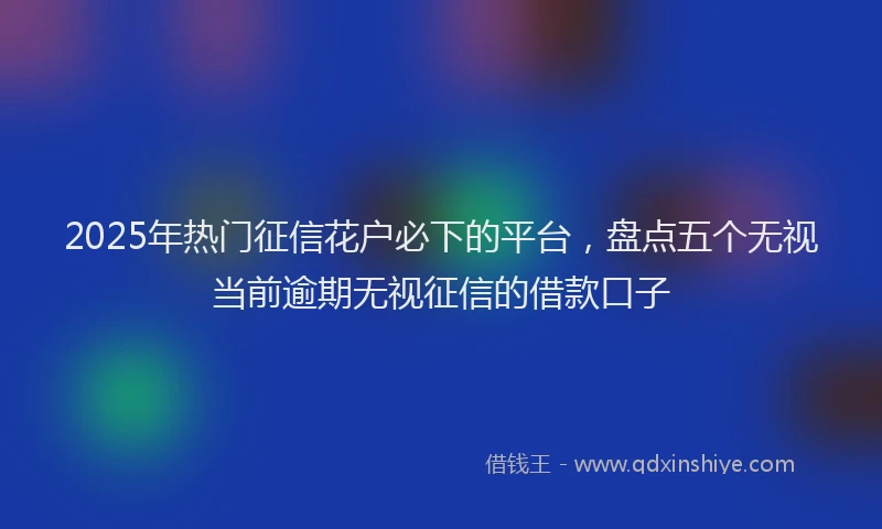 2025年热门征信花户必下的平台，盘点五个无视当前逾期无视征信的借款口子