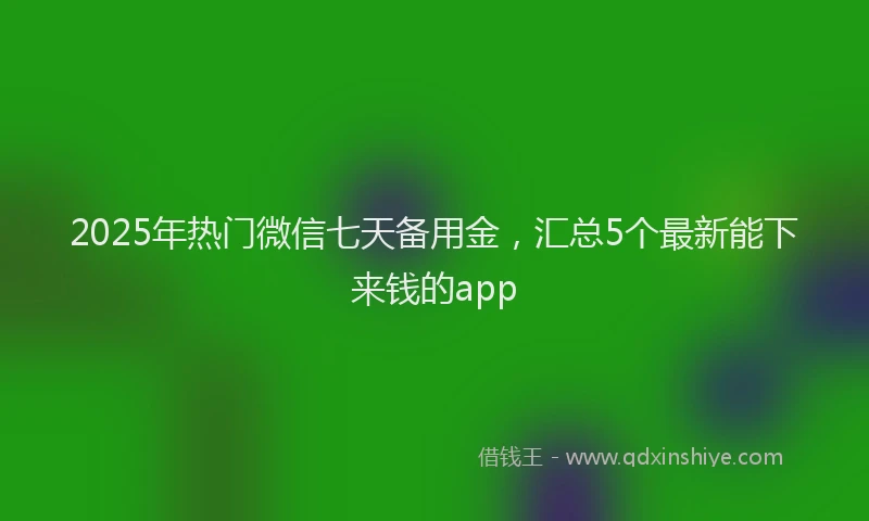 2025年热门微信七天备用金，汇总5个最新能下来钱的app